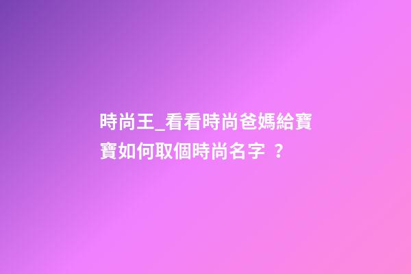 時尚王_看看時尚爸媽給寶寶如何取個時尚名字？-第1張-公司起名-玄機派